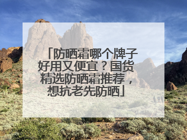 防晒霜哪个牌子好用又便宜？国货精选防晒霜推荐，想抗老先防晒
