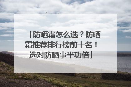 防晒霜怎么选？防晒霜推荐排行榜前十名！选对防晒事半功倍