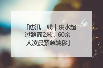 防汛一线｜洪水超过路面2米，60余人凌晨紧急转移