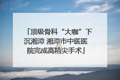 顶级骨科“大咖”下沉湘潭 湘潭市中医医院完成高精尖手术