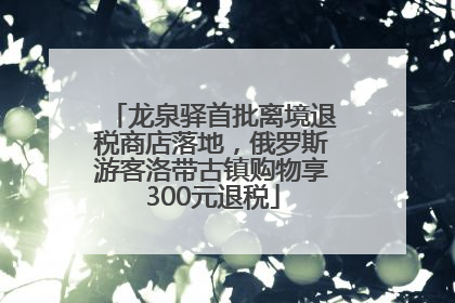 龙泉驿首批离境退税商店落地，俄罗斯游客洛带古镇购物享300元退税