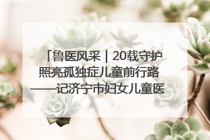 鲁医风采｜20载守护 照亮孤独症儿童前行路——记济宁市妇女儿童医院儿童康复中心主任、副主任技师赵淑珍