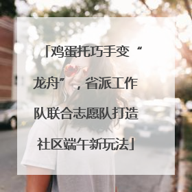 鸡蛋托巧手变“龙舟”，省派工作队联合志愿队打造社区端午新玩法