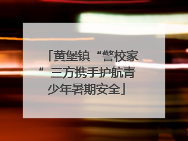 黄堡镇“警校家”三方携手护航青少年暑期安全