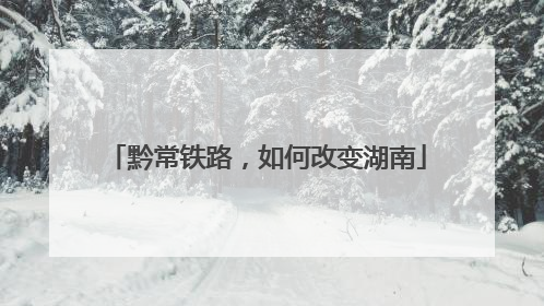 黔常铁路，如何改变湖南