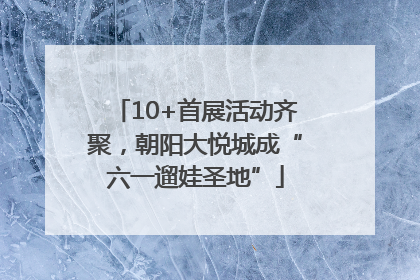 10+首展活动齐聚，朝阳大悦城成“六一遛娃圣地”