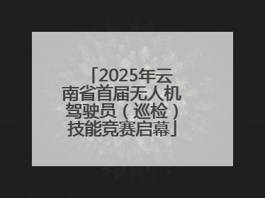 2025年云南省首届无人机驾驶员（巡检）技能竞赛启幕