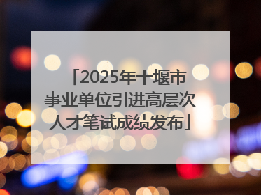 2025年十堰市事业单位引进高层次人才笔试成绩发布