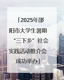 2025年邵阳市大学生暑期“三下乡”社会实践活动推介会成功举办