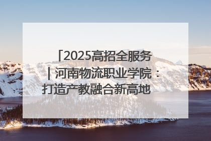 2025高招全服务｜河南物流职业学院：打造产教融合新高地 推动高质量快速发展