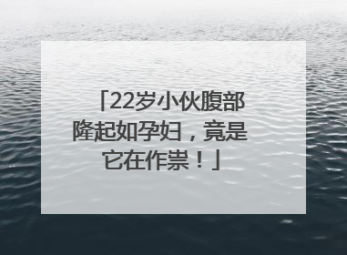 22岁小伙腹部隆起如孕妇，竟是它在作祟！