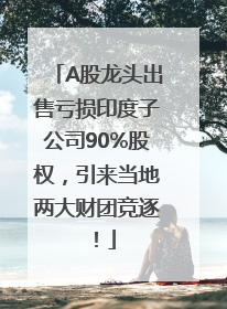 A股龙头出售亏损印度子公司90%股权，引来当地两大财团竞逐！