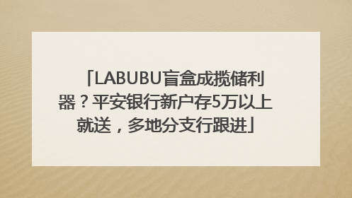 LABUBU盲盒成揽储利器？平安银行新户存5万以上就送，多地分支行跟进